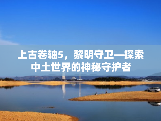 上古卷轴5,黎明守卫—探索中土世界的神秘守护者 上古卷轴5,黎明守卫—探索中土世界的神秘守护者