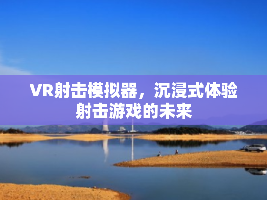 VR射击模拟器,沉浸式体验射击游戏的未来 VR射击模拟器,沉浸式体验射击游戏的未来
