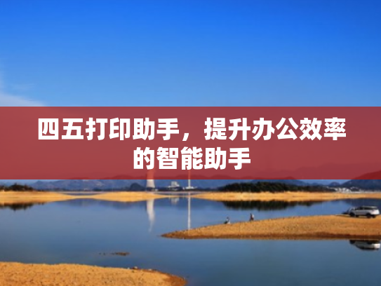 四五打印助手,提升办公效率的智能助手 四五打印助手,提升办公效率的智能助手