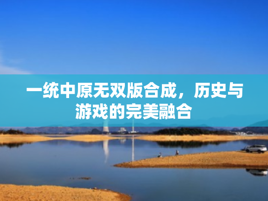 一统中原无双版合成,历史与游戏的完美融合 一统中原无双版合成,历史与游戏的完美融合