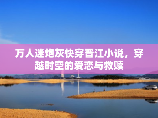 万人迷炮灰快穿晋江小说,穿越时空的爱恋与救赎 万人迷炮灰快穿晋江小说,穿越时空的爱恋与救赎