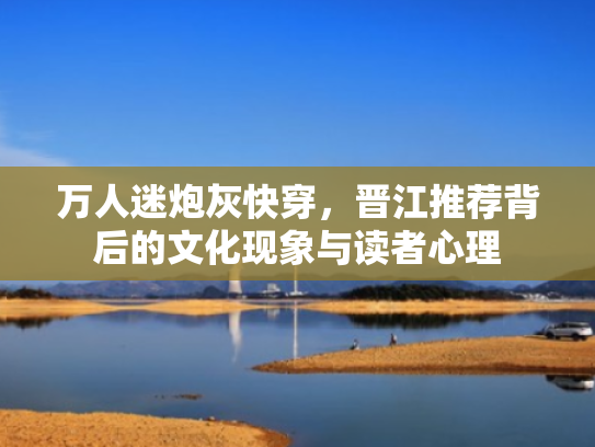 万人迷炮灰快穿,晋江推荐背后的文化现象与读者心理 万人迷炮灰快穿,晋江推荐背后的文化现象与读者心理