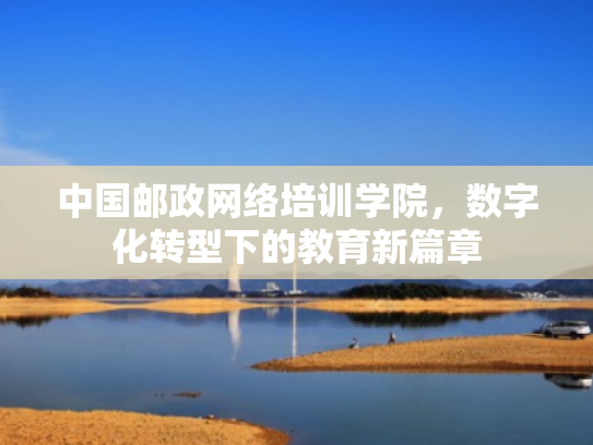 中国邮政网络培训学院,数字化转型下的教育新篇章 中国邮政网络培训学院,数字化转型下的教育新篇章