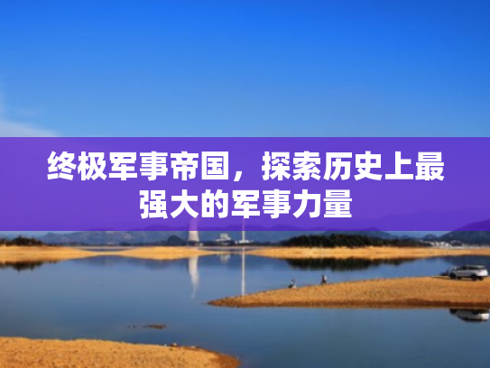 终极军事帝国,探索历史上最强大的军事力量 终极军事帝国,探索历史上最强大的军事力量