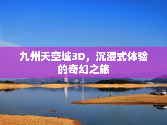 九州天空城3D,沉浸式体验的奇幻之旅