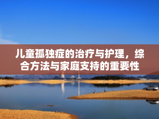 儿童孤独症的治疗与护理,综合方法与家庭支持的重要性