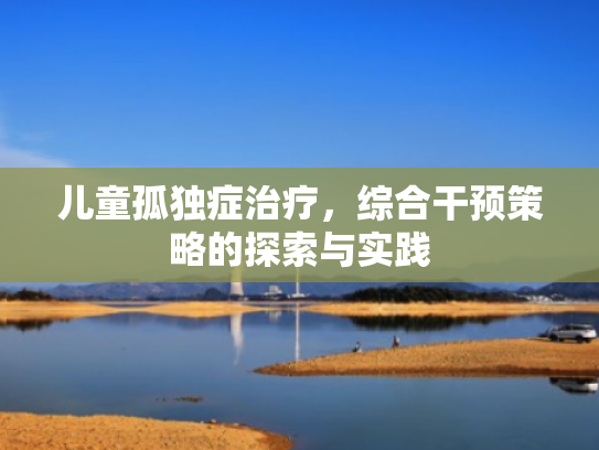 儿童孤独症治疗,综合干预策略的探索与实践