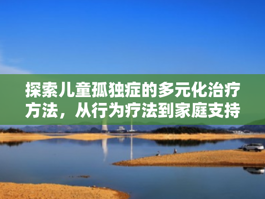 探索儿童孤独症的多元化治疗方法,从行为疗法到家庭支持