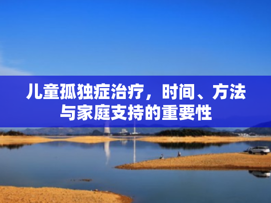 儿童孤独症治疗,时间、方法与家庭支持的重要性