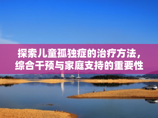 探索儿童孤独症的治疗方法,综合干预与家庭支持的重要性