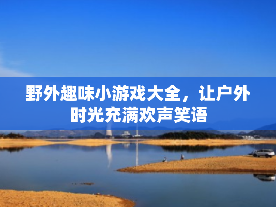 野外趣味小游戏大全,让户外时光充满欢声笑语