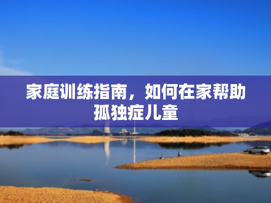 家庭训练指南,如何在家帮助孤独症儿童