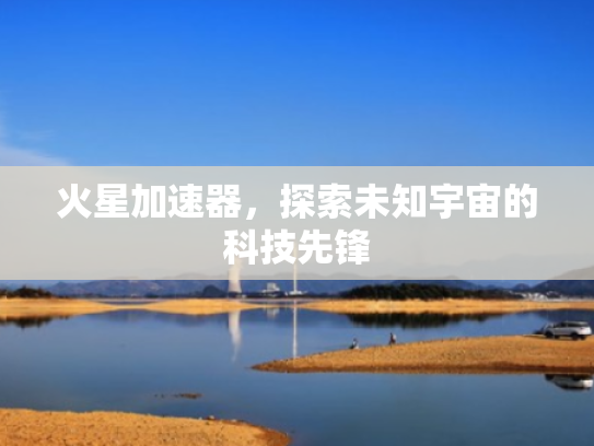 火星加速器,探索未知宇宙的科技先锋