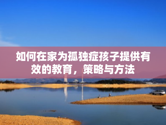 如何在家为孤独症孩子提供有效的教育,策略与方法