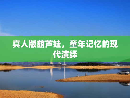 真人版葫芦娃,童年记忆的现代演绎