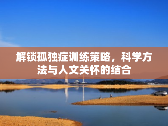 解锁孤独症训练策略,科学方法与人文关怀的结合