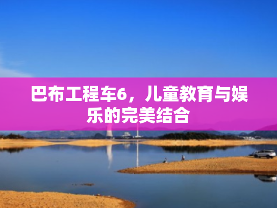 巴布工程车6,儿童教育与娱乐的完美结合