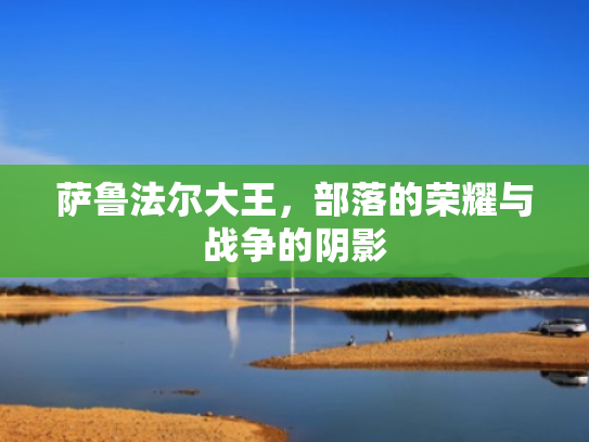萨鲁法尔大王,部落的荣耀与战争的阴影 萨鲁法尔大王,部落的荣耀与战争的阴影