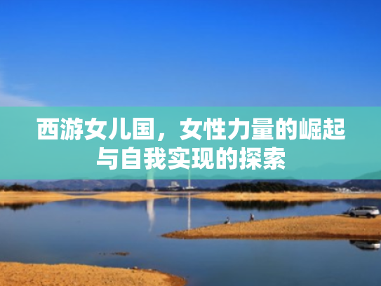 西游女儿国,女性力量的崛起与自我实现的探索 西游女儿国,女性力量的崛起与自我实现的探索