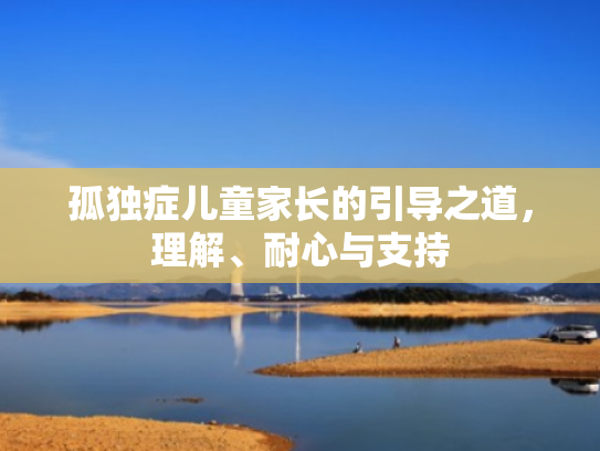 孤独症儿童家长的引导之道,理解、耐心与支持 孤独症儿童家长的引导之道,理解、耐心与支持