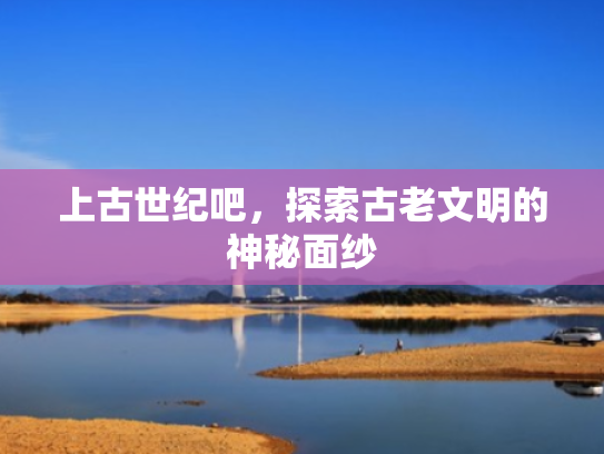 上古世纪吧，探索古老文明的神秘面纱