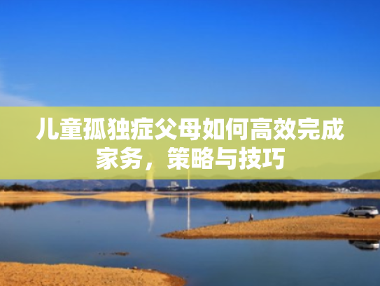 儿童孤独症父母如何高效完成家务,策略与技巧