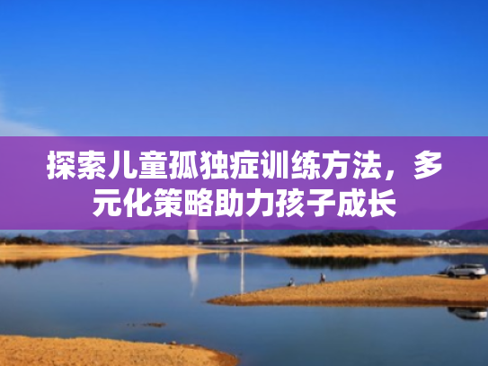探索儿童孤独症训练方法,多元化策略助力孩子成长