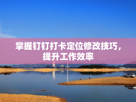 掌握钉钉打卡定位修改技巧,提升工作效率