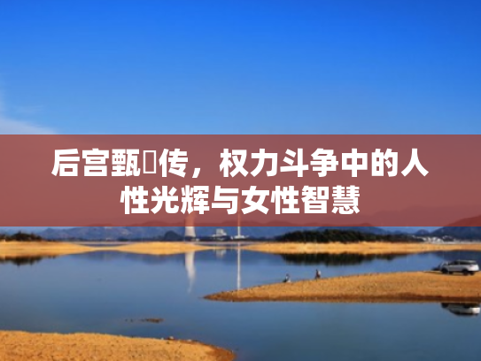 后宫甄嬛传,权力斗争中的人性光辉与女性智慧