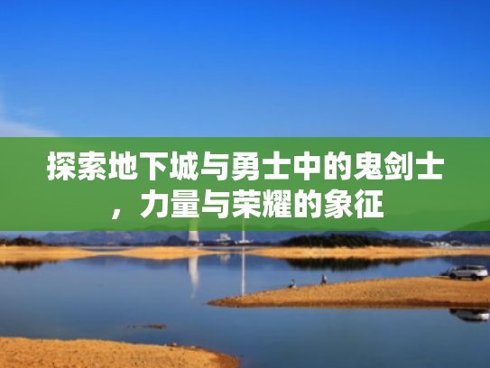 探索地下城与勇士中的鬼剑士,力量与荣耀的象征 探索地下城与勇士中的鬼剑士,力量与荣耀的象征